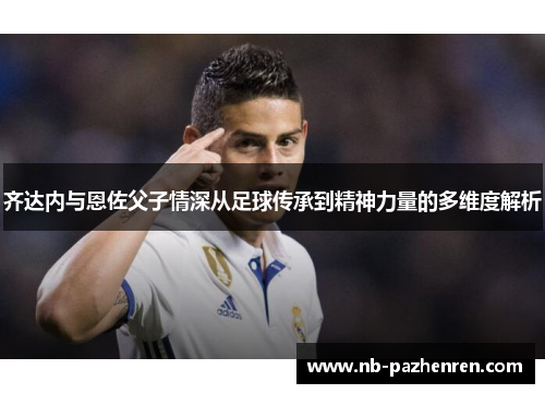 齐达内与恩佐父子情深从足球传承到精神力量的多维度解析