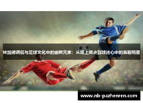 林加德调侃与足球文化中的幽默元素:从场上笑点到球迷心中的喜剧明星 林加德调侃与足球文化中的幽默元素:从场上笑点到球迷心中的喜剧明星