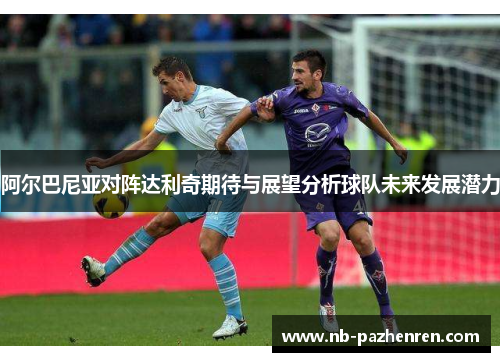 阿尔巴尼亚对阵达利奇期待与展望分析球队未来发展潜力