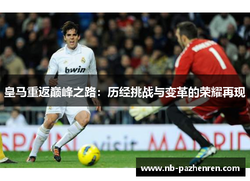 皇马重返巅峰之路:历经挑战与变革的荣耀再现 皇马重返巅峰之路:历经挑战与变革的荣耀再现