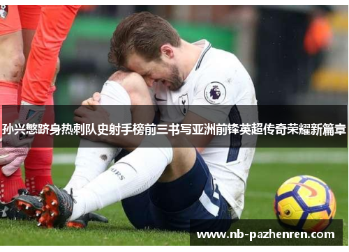 孙兴慜跻身热刺队史射手榜前三书写亚洲前锋英超传奇荣耀新篇章