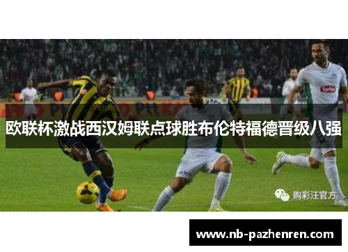 欧联杯激战西汉姆联点球胜布伦特福德晋级八强 欧联杯激战西汉姆联点球胜布伦特福德晋级八强