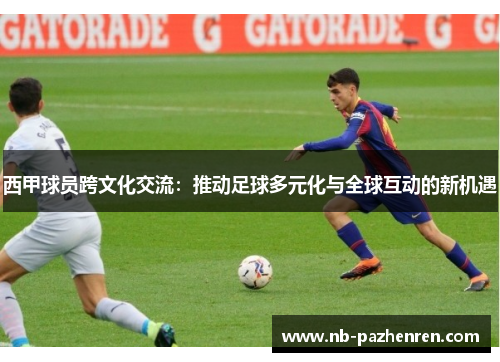 西甲球员跨文化交流:推动足球多元化与全球互动的新机遇 西甲球员跨文化交流:推动足球多元化与全球互动的新机遇