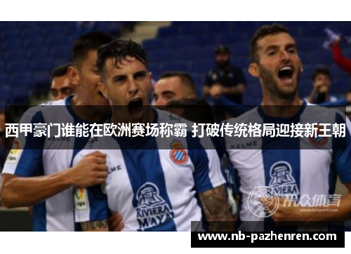 西甲豪门谁能在欧洲赛场称霸 打破传统格局迎接新王朝 西甲豪门谁能在欧洲赛场称霸 打破传统格局迎接新王朝