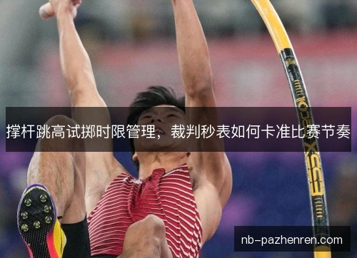 撑杆跳高试掷时限管理,裁判秒表如何卡准比赛节奏 撑杆跳高试掷时限管理,裁判秒表如何卡准比赛节奏