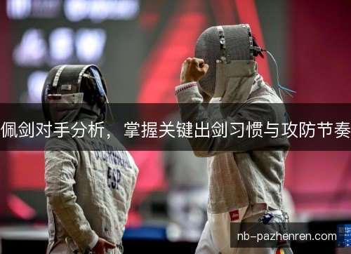 佩剑对手分析,掌握关键出剑习惯与攻防节奏 佩剑对手分析,掌握关键出剑习惯与攻防节奏