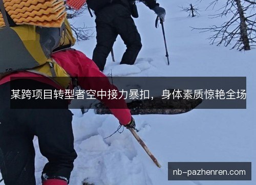 某跨项目转型者空中接力暴扣，身体素质惊艳全场